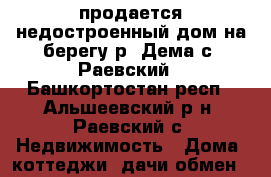 продается недостроенный дом на берегу р. Дема с. Раевский - Башкортостан респ., Альшеевский р-н, Раевский с. Недвижимость » Дома, коттеджи, дачи обмен   